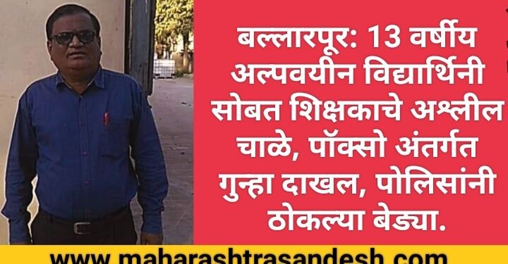 बल्लारपूर: 13 वर्षीय अल्पवयीन विद्यार्थिनी सोबत शिक्षकाचे अश्लील चाळे, पॉक्सो अंतर्गत गुन्हा दाखल, पोलिसांनी ठोकल्या बेड्या.