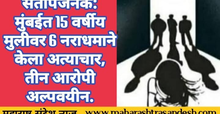 संतापजनक: मुंबईत 15 वर्षीय मुलीवर 6 नराधमाने केला अत्याचार, तीन आरोपी अल्पवयीन.