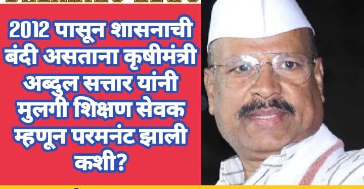 2012 पासून शासनाची बंदी असताना कृषीमंत्री अब्दुल सत्तार यांची मुलगी शिक्षण सेवक म्हणून परमनंट झाली कशी?