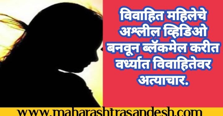 विवाहित महिलेचे अश्लील व्हिडिओ बनवून ब्लॅकमेल करीत वर्ध्यात विवाहितेवर अत्याचार.