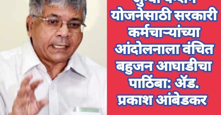 जुन्या पेन्शन योजनेसाठी सरकारी कर्मचाऱ्यांच्या आंदोलनाला वंचित बहुजन आघाडीचा पाठिंबा: ॲड. प्रकाश आंबेडकर