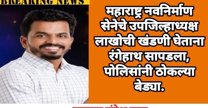 महाराष्ट्र नवनिर्माण सेनेचे उपजिल्हाध्यक्ष लाखोची खंडणी घेताना रंगेहाथ सापडला, पोलिसांनी ठोकल्या बेड्या.