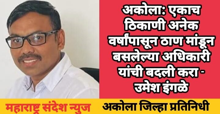 अकोला: एकाच ठिकाणी अनेक वर्षांपासून ठाण मांडून बसलेल्या अधिकारी यांची बदली करा – उमेश इंगळे