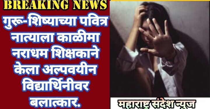 गुरू-शिष्याच्या पवित्र नात्याला काळीमा नराधम शिक्षकाने केला अल्पवयीन विद्यार्थिनीवर बलात्कार.