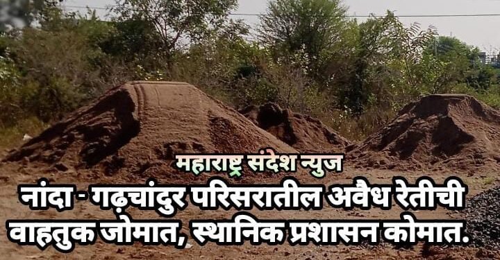 नांदा – गढ़चांदुर परिसरातील अवैध रेतीची वाहतुक जोमात, स्थानिक प्रशासन कोमात.