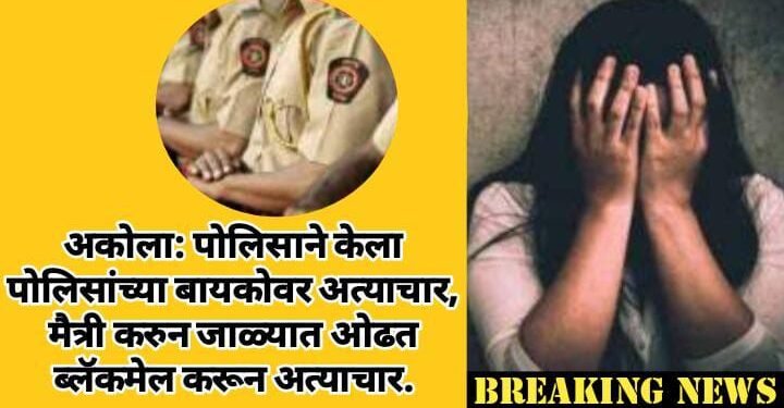 अकोला: पोलिसाने केला पोलिसांच्या बायकोवर अत्याचार, मैत्री करुन जाळ्यात ओढत ब्लॅकमेल करून अत्याचार.