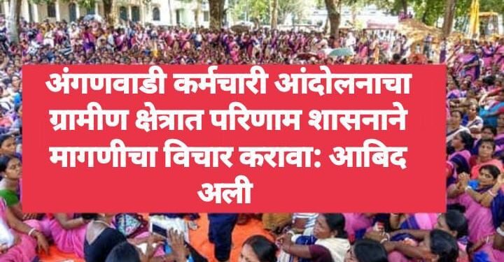 अंगणवाडी कर्मचारी आंदोलनाचा ग्रामीण क्षेत्रात परिणाम शासनाने मागणीचा विचार करावा: आबिद अली 