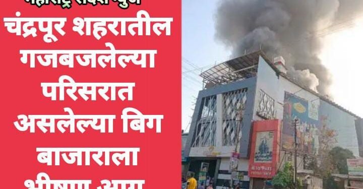 चंद्रपूर शहरातील गजबजलेल्या परिसरात असलेल्या बिग बाजाराला भीषण आग.