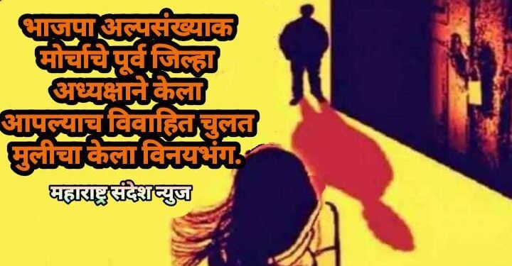 भाजपा अल्पसंख्याक मोर्चाचे पूर्व जिल्हा अध्यक्षाने केला आपल्याच विवाहित चुलत मुलीचा केला विनयभंग.