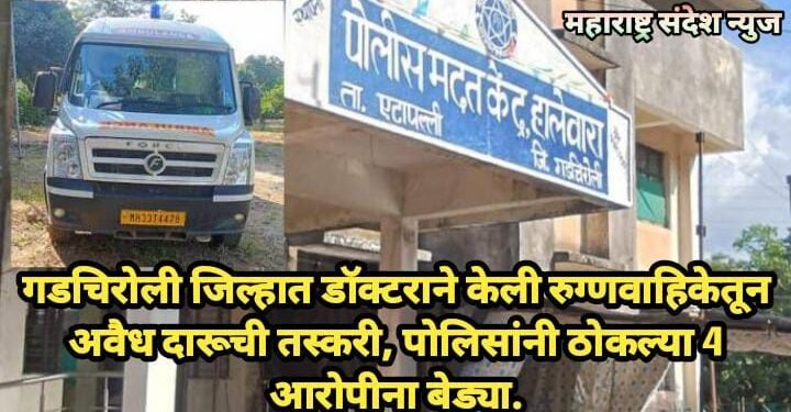गडचिरोली जिल्हात डॉक्टराने केली रुग्णवाहिकेतून अवैध दारूची तस्करी, पोलिसांनी ठोकल्या 4 आरोपीना बेड्या.