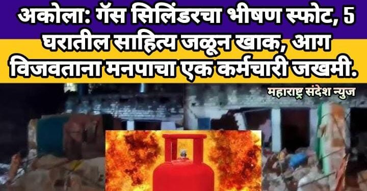 अकोला गॅस सिलिंडरचा भीषण स्फोट, 5 घरातील साहित्य जळून खाक, आग विजवताना मनपाचा एक कर्मचारी जखमी.