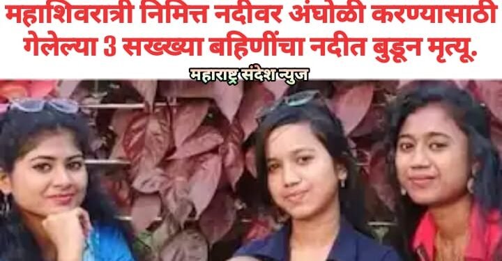 महाशिवरात्री निमित्त नदीवर अंघोळी करण्यासाठी गेलेल्या 3 सख्ख्या बहिणींचा नदीत बुडून मृत्यू.