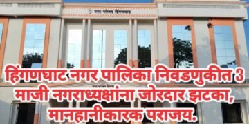 हिंगणघाट नगर पालिका निवडणुकीत 3 माजी नगराध्यक्षांना जोरदार झटका, मानहानीकारक पराजय.
