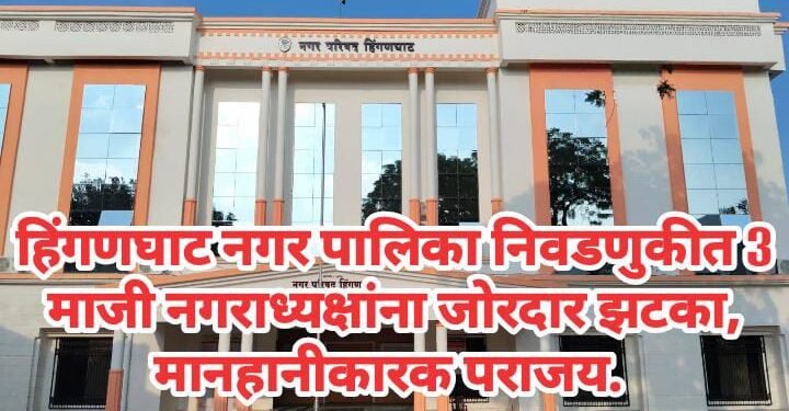 हिंगणघाट नगर पालिका निवडणुकीत 3 माजी नगराध्यक्षांना जोरदार झटका, मानहानीकारक पराजय.