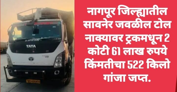 नागपूर जिल्ह्यातील सावनेर जवळील टोल नाक्यावर ट्रकमधून 2 कोटी 61 लाख रुपये किंमतीचा 522 किलो गांजा जप्त.